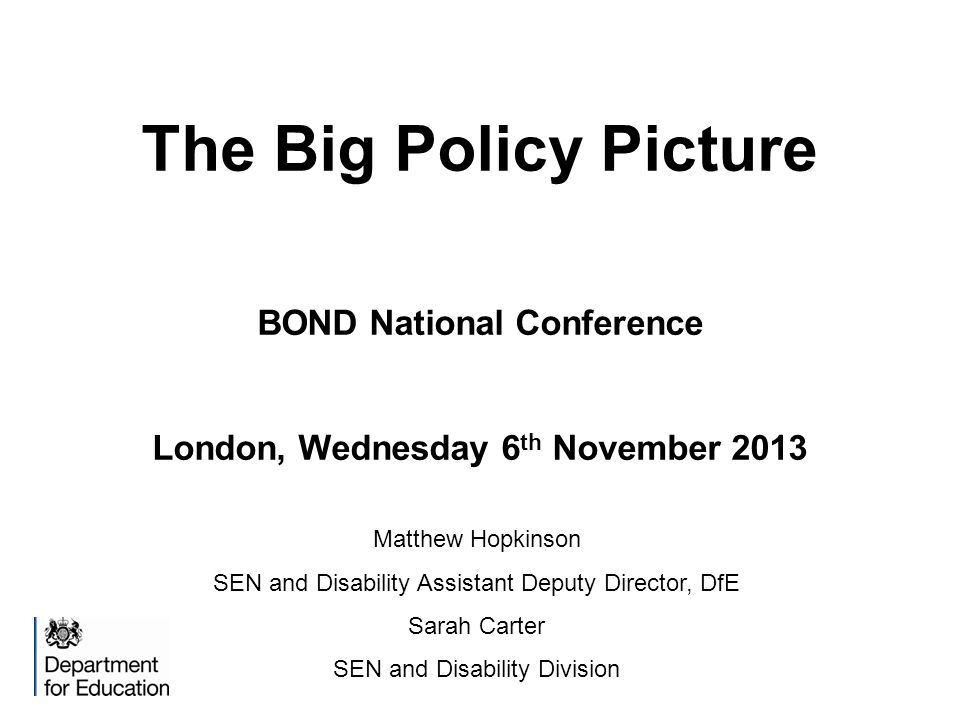 The Big Policy Picture BOND National Conference London, Wednesday 6 th November 2013 Matthew Hopkinson SEN and Disability Assistant Deputy Director, DfE Sarah Carter SEN and Disability Division