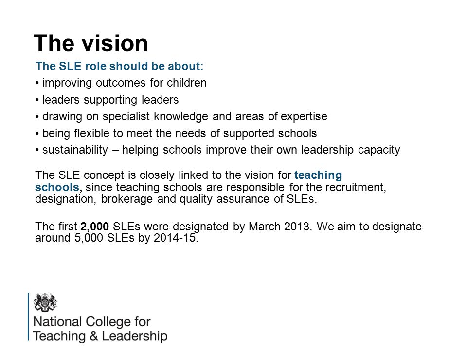 The vision The SLE role should be about: improving outcomes for children leaders supporting leaders drawing on specialist knowledge and areas of expertise being flexible to meet the needs of supported schools sustainability – helping schools improve their own leadership capacity The SLE concept is closely linked to the vision for teaching schools, since teaching schools are responsible for the recruitment, designation, brokerage and quality assurance of SLEs.