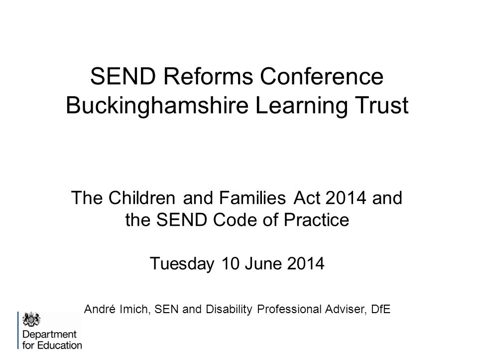 SEND Reforms Conference Buckinghamshire Learning Trust The Children and Families Act 2014 and the SEND Code of Practice Tuesday 10 June 2014 André Imich, SEN and Disability Professional Adviser, DfE