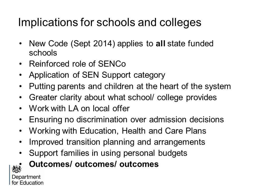 Implications for schools and colleges New Code (Sept 2014) applies to all state funded schools Reinforced role of SENCo Application of SEN Support category Putting parents and children at the heart of the system Greater clarity about what school/ college provides Work with LA on local offer Ensuring no discrimination over admission decisions Working with Education, Health and Care Plans Improved transition planning and arrangements Support families in using personal budgets Outcomes/ outcomes/ outcomes