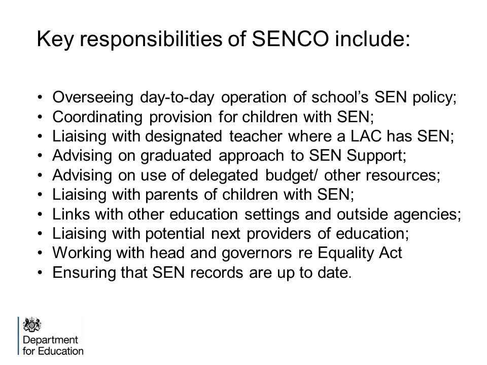 Key responsibilities of SENCO include: Overseeing day-to-day operation of school’s SEN policy; Coordinating provision for children with SEN; Liaising with designated teacher where a LAC has SEN; Advising on graduated approach to SEN Support; Advising on use of delegated budget/ other resources; Liaising with parents of children with SEN; Links with other education settings and outside agencies; Liaising with potential next providers of education; Working with head and governors re Equality Act Ensuring that SEN records are up to date.