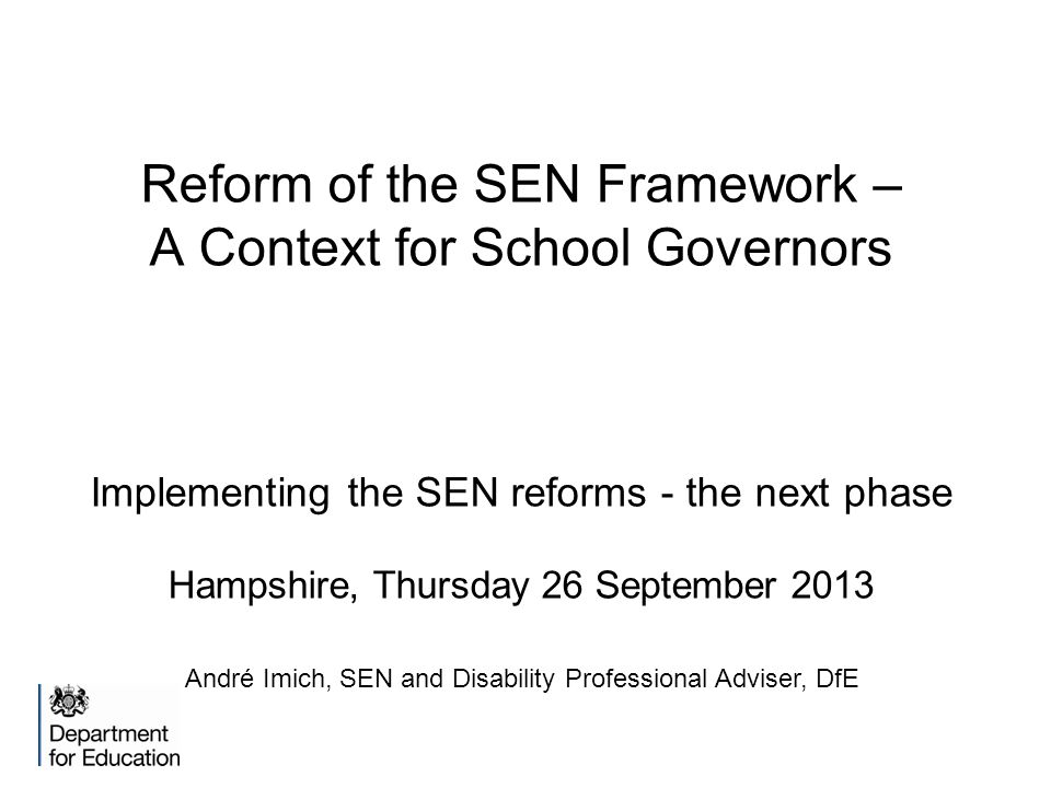 Reform of the SEN Framework – A Context for School Governors Implementing the SEN reforms - the next phase Hampshire, Thursday 26 September 2013 André Imich, SEN and Disability Professional Adviser, DfE