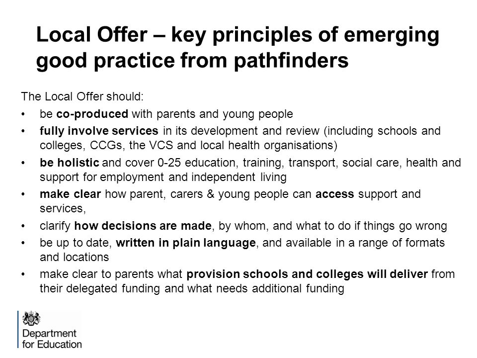 Local Offer – key principles of emerging good practice from pathfinders The Local Offer should: be co-produced with parents and young people fully involve services in its development and review (including schools and colleges, CCGs, the VCS and local health organisations) be holistic and cover 0-25 education, training, transport, social care, health and support for employment and independent living make clear how parent, carers & young people can access support and services, clarify how decisions are made, by whom, and what to do if things go wrong be up to date, written in plain language, and available in a range of formats and locations make clear to parents what provision schools and colleges will deliver from their delegated funding and what needs additional funding