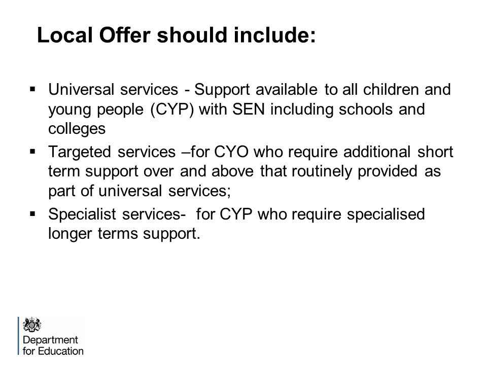 Local Offer should include:  Universal services - Support available to all children and young people (CYP) with SEN including schools and colleges  Targeted services –for CYO who require additional short term support over and above that routinely provided as part of universal services;  Specialist services- for CYP who require specialised longer terms support.