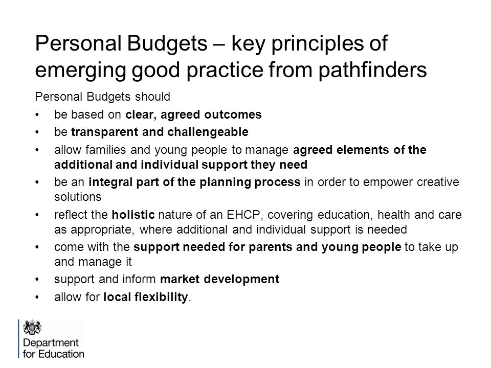Personal Budgets – key principles of emerging good practice from pathfinders Personal Budgets should be based on clear, agreed outcomes be transparent and challengeable allow families and young people to manage agreed elements of the additional and individual support they need be an integral part of the planning process in order to empower creative solutions reflect the holistic nature of an EHCP, covering education, health and care as appropriate, where additional and individual support is needed come with the support needed for parents and young people to take up and manage it support and inform market development allow for local flexibility.