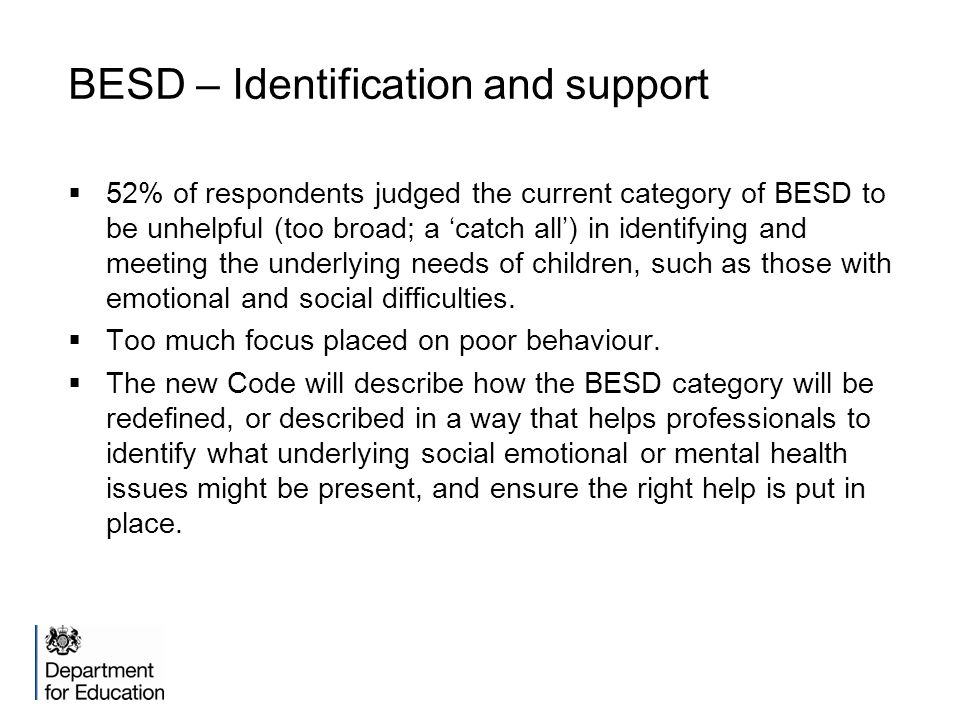 BESD – Identification and support  52% of respondents judged the current category of BESD to be unhelpful (too broad; a ‘catch all’) in identifying and meeting the underlying needs of children, such as those with emotional and social difficulties.