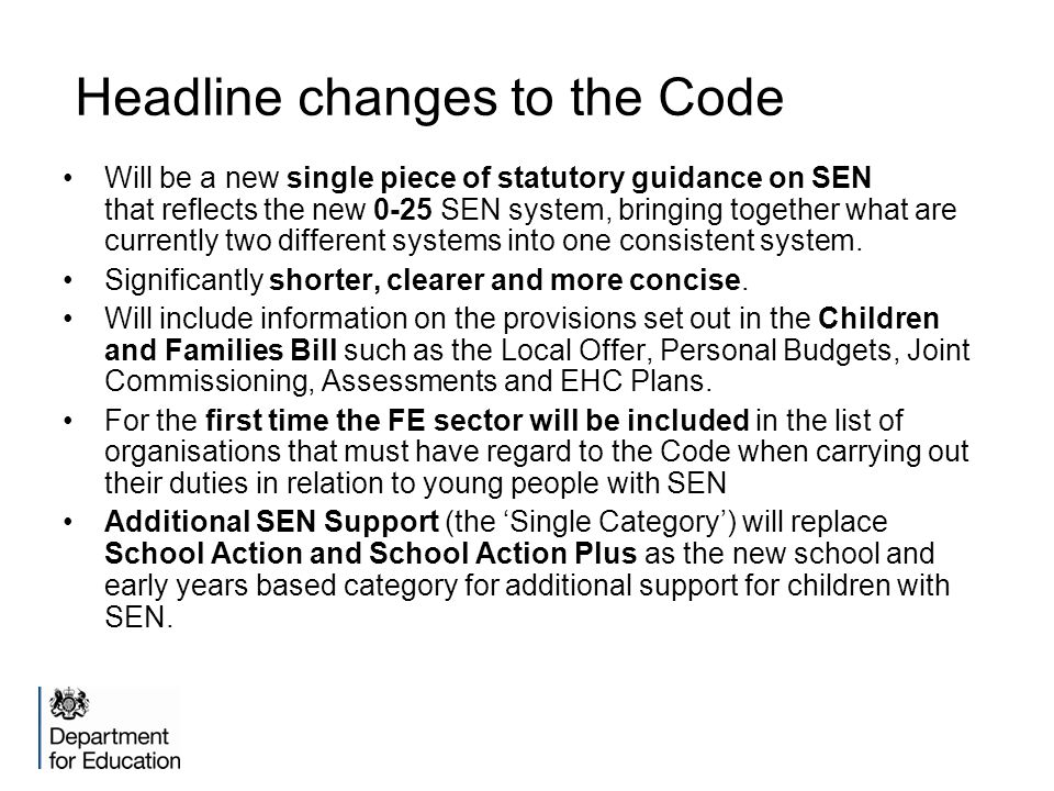 Headline changes to the Code Will be a new single piece of statutory guidance on SEN that reflects the new 0-25 SEN system, bringing together what are currently two different systems into one consistent system.