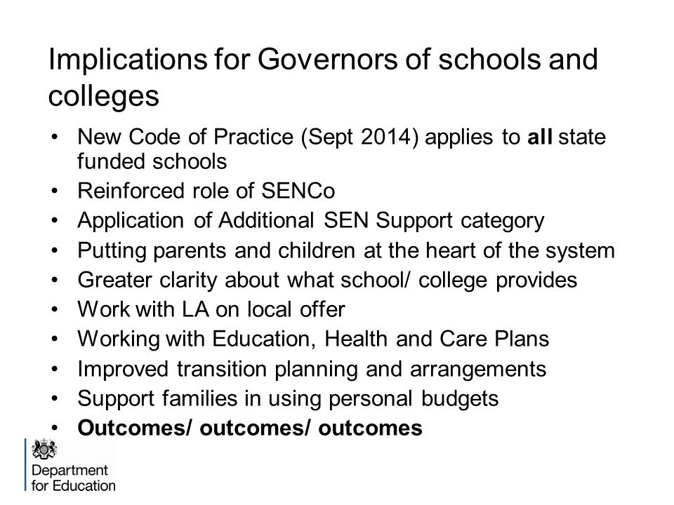 Implications for Governors of schools and colleges New Code of Practice (Sept 2014) applies to all state funded schools Reinforced role of SENCo Application of Additional SEN Support category Putting parents and children at the heart of the system Greater clarity about what school/ college provides Work with LA on local offer Working with Education, Health and Care Plans Improved transition planning and arrangements Support families in using personal budgets Outcomes/ outcomes/ outcomes