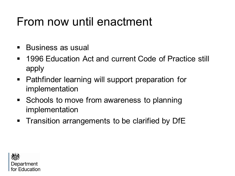 From now until enactment  Business as usual  1996 Education Act and current Code of Practice still apply  Pathfinder learning will support preparation for implementation  Schools to move from awareness to planning implementation  Transition arrangements to be clarified by DfE