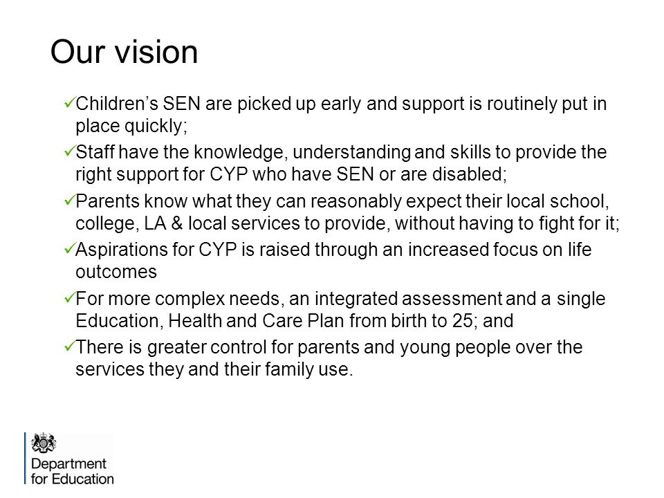 Our vision Children’s SEN are picked up early and support is routinely put in place quickly; Staff have the knowledge, understanding and skills to provide the right support for CYP who have SEN or are disabled; Parents know what they can reasonably expect their local school, college, LA & local services to provide, without having to fight for it; Aspirations for CYP is raised through an increased focus on life outcomes For more complex needs, an integrated assessment and a single Education, Health and Care Plan from birth to 25; and There is greater control for parents and young people over the services they and their family use.