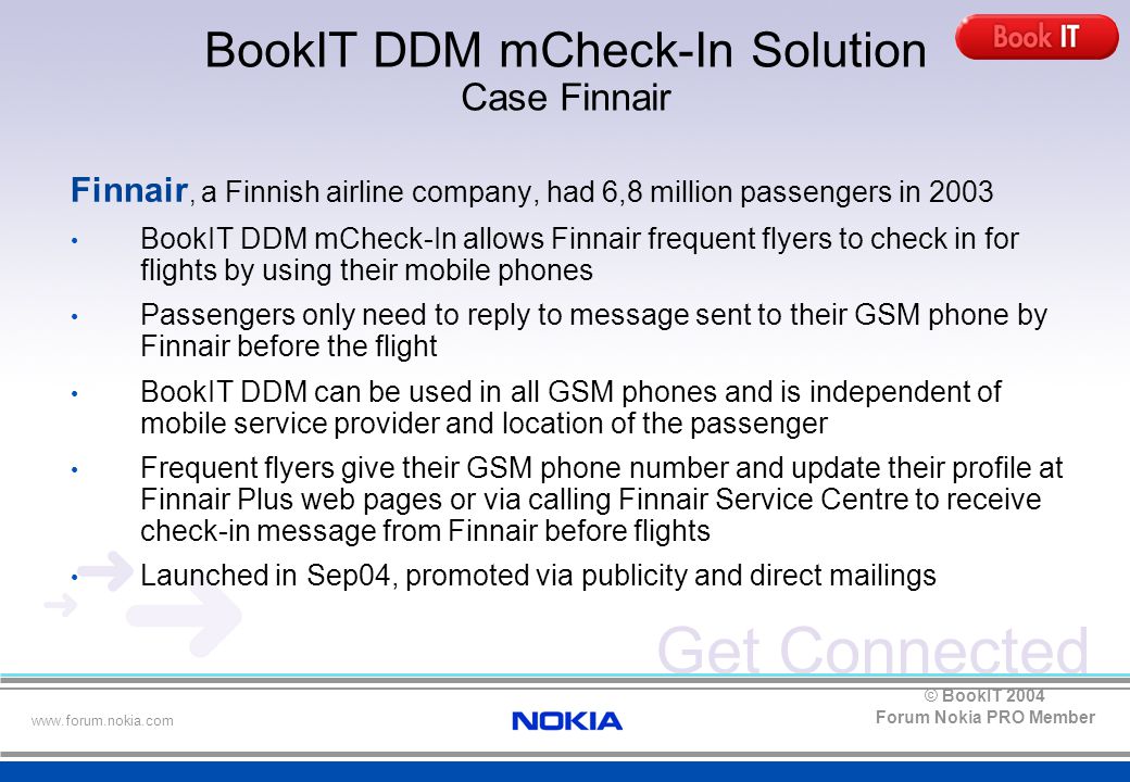 Get Connected   Forum Nokia PRO Member © BookIT 2004 Finnair, a Finnish airline company, had 6,8 million passengers in 2003 BookIT DDM mCheck-In allows Finnair frequent flyers to check in for flights by using their mobile phones Passengers only need to reply to message sent to their GSM phone by Finnair before the flight BookIT DDM can be used in all GSM phones and is independent of mobile service provider and location of the passenger Frequent flyers give their GSM phone number and update their profile at Finnair Plus web pages or via calling Finnair Service Centre to receive check-in message from Finnair before flights Launched in Sep04, promoted via publicity and direct mailings BookIT DDM mCheck-In Solution Case Finnair