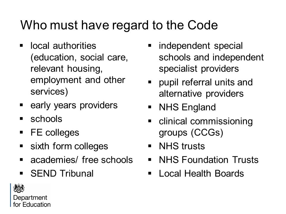 Who must have regard to the Code  local authorities (education, social care, relevant housing, employment and other services)  early years providers  schools  FE colleges  sixth form colleges  academies/ free schools  SEND Tribunal  independent special schools and independent specialist providers  pupil referral units and alternative providers  NHS England  clinical commissioning groups (CCGs)  NHS trusts  NHS Foundation Trusts  Local Health Boards