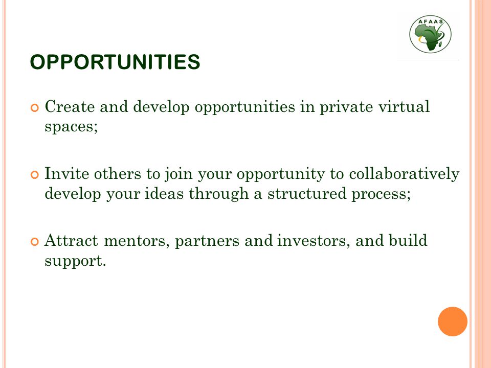 OPPORTUNITIES Create and develop opportunities in private virtual spaces; Invite others to join your opportunity to collaboratively develop your ideas through a structured process; Attract mentors, partners and investors, and build support.