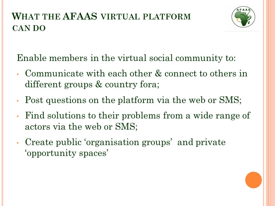 W HAT THE AFAAS VIRTUAL PLATFORM CAN DO Enable members in the virtual social community to: Communicate with each other & connect to others in different groups & country fora; Post questions on the platform via the web or SMS; Find solutions to their problems from a wide range of actors via the web or SMS; Create public ‘organisation groups’ and private ‘opportunity spaces’