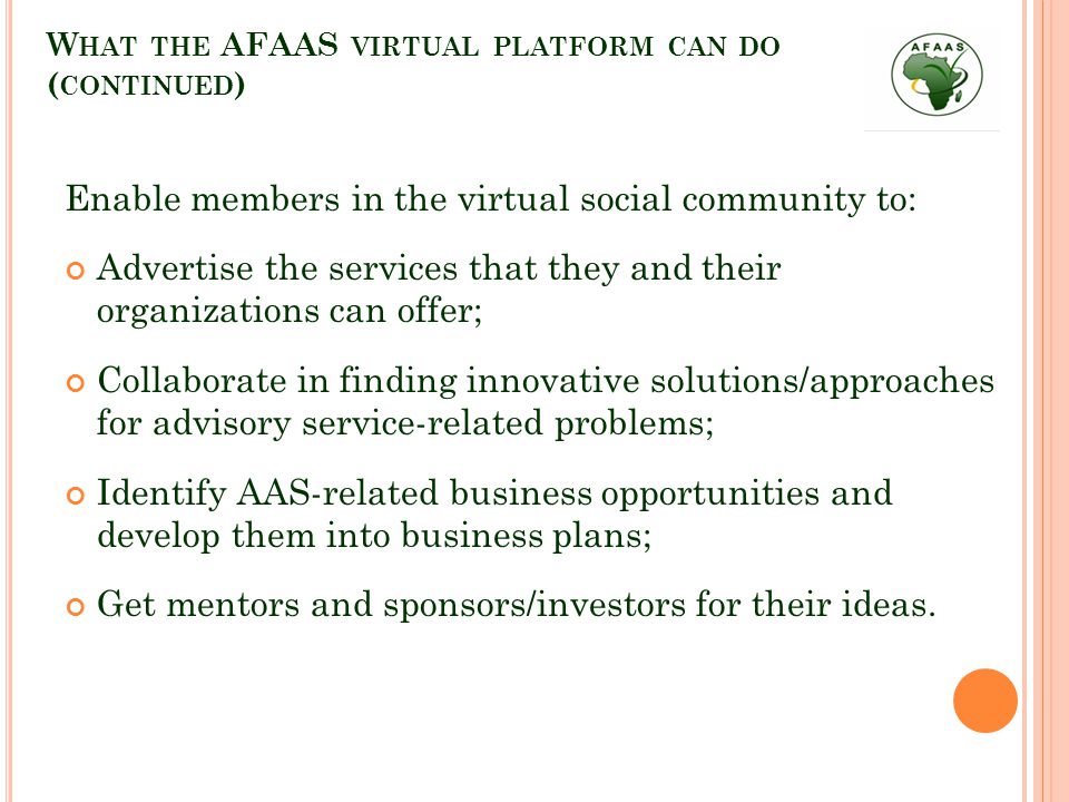 W HAT THE AFAAS VIRTUAL PLATFORM CAN DO ( CONTINUED ) Enable members in the virtual social community to: Advertise the services that they and their organizations can offer; Collaborate in finding innovative solutions/approaches for advisory service-related problems; Identify AAS-related business opportunities and develop them into business plans; Get mentors and sponsors/investors for their ideas.