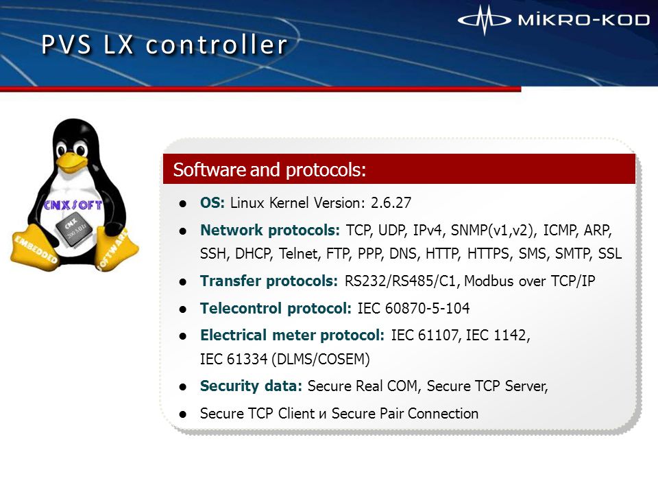OS: Linux Kernel Version: Network protocols: TCP, UDP, IPv4, SNMP(v1,v2), ICMP, ARP, SSH, DHCP, Telnet, FTP, PPP, DNS, HTTP, HTTPS, SMS, SMTP, SSL Transfer protocols: RS232/RS485/С1, Modbus over TCP/ІР Telecontrol protocol: IEC Electrical meter protocol: IEC 61107, IEC 1142, IEC (DLMS/COSEM) Security data: Secure Real COM, Secure TCP Server, Secure TCP Client и Secure Pair Connection Software and protocols: PVS LX controller
