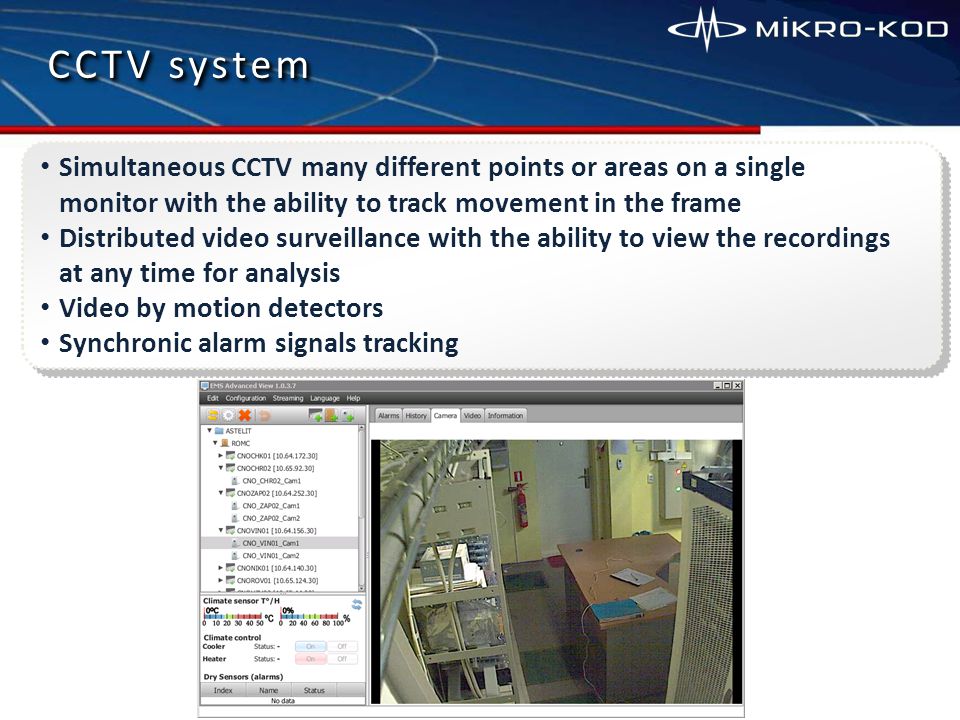 CCTV system Simultaneous CCTV many different points or areas on a single monitor with the ability to track movement in the frame Distributed video surveillance with the ability to view the recordings at any time for analysis Video by motion detectors Synchronic alarm signals tracking