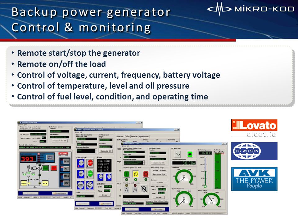 Backup power generator Control & monitoring Backup power generator Control & monitoring Remote start/stop the generator Remote on/off the load Control of voltage, current, frequency, battery voltage Control of temperature, level and oil pressure Control of fuel level, condition, and operating time