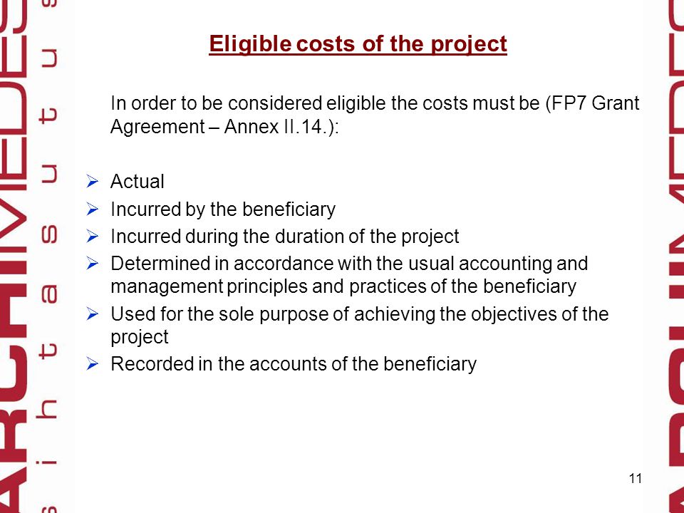 11 Eligible costs of the project In order to be considered eligible the costs must be (FP7 Grant Agreement – Annex II.14.):  Actual  Incurred by the beneficiary  Incurred during the duration of the project  Determined in accordance with the usual accounting and management principles and practices of the beneficiary  Used for the sole purpose of achieving the objectives of the project  Recorded in the accounts of the beneficiary