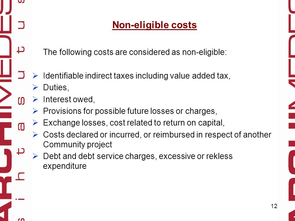 12 Non-eligible costs The following costs are considered as non-eligible:  Identifiable indirect taxes including value added tax,  Duties,  Interest owed,  Provisions for possible future losses or charges,  Exchange losses, cost related to return on capital,  Costs declared or incurred, or reimbursed in respect of another Community project  Debt and debt service charges, excessive or rekless expenditure