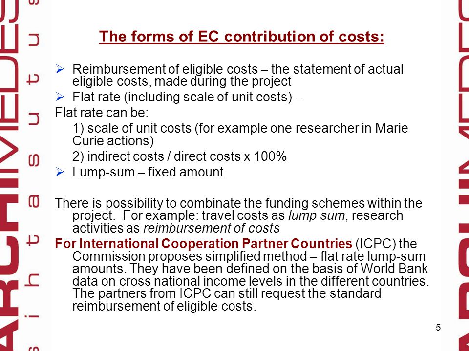 5 The forms of EC contribution of costs:  Reimbursement of eligible costs – the statement of actual eligible costs, made during the project  Flat rate (including scale of unit costs) – Flat rate can be: 1) scale of unit costs (for example one researcher in Marie Curie actions) 2) indirect costs / direct costs x 100%  Lump-sum – fixed amount There is possibility to combinate the funding schemes within the project.