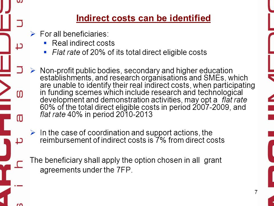7 Indirect costs can be identified  For all beneficiaries:  Real indirect costs  Flat rate of 20% of its total direct eligible costs  Non-profit public bodies, secondary and higher education establishments, and research organisations and SMEs, which are unable to identify their real indirect costs, when participating in funding scemes which include research and technological development and demonstration activities, may opt a flat rate 60% of the total direct eligible costs in period , and flat rate 40% in period  In the case of coordination and support actions, the reimbursement of indirect costs is 7% from direct costs The beneficiary shall apply the option chosen in all grant agreements under the 7FP.