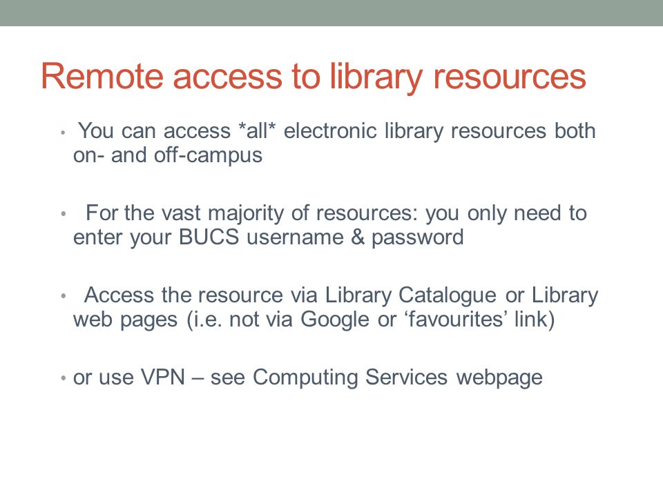 Remote access to library resources You can access *all* electronic library resources both on- and off-campus For the vast majority of resources: you only need to enter your BUCS username & password Access the resource via Library Catalogue or Library web pages (i.e.