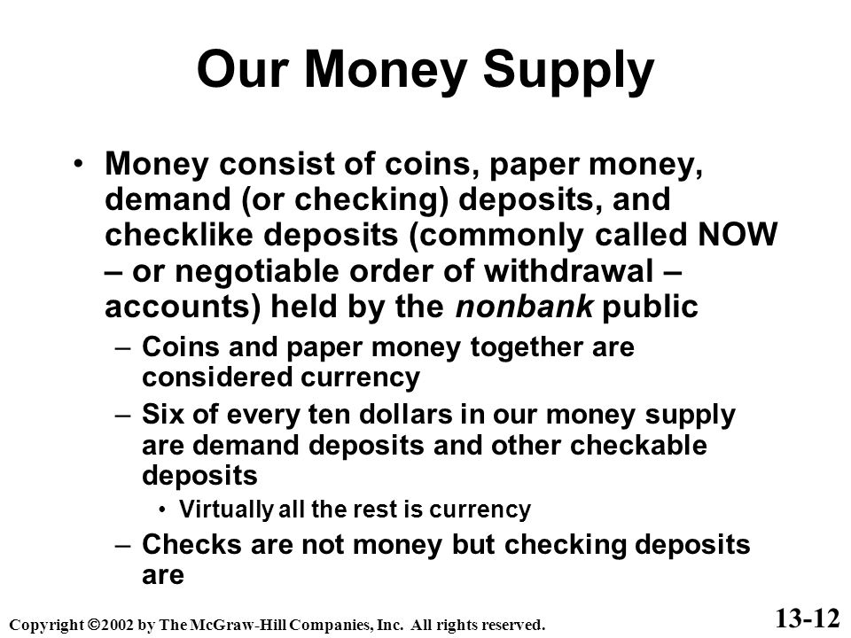 Our Money Supply Money consist of coins, paper money, demand (or checking) deposits, and checklike deposits (commonly called NOW – or negotiable order of withdrawal – accounts) held by the nonbank public –Coins and paper money together are considered currency –Six of every ten dollars in our money supply are demand deposits and other checkable deposits Virtually all the rest is currency –Checks are not money but checking deposits are Copyright  2002 by The McGraw-Hill Companies, Inc.