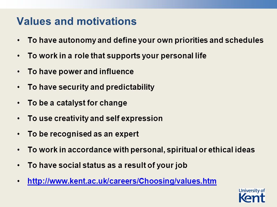 Values and motivations To have autonomy and define your own priorities and schedules To work in a role that supports your personal life To have power and influence To have security and predictability To be a catalyst for change To use creativity and self expression To be recognised as an expert To work in accordance with personal, spiritual or ethical ideas To have social status as a result of your job