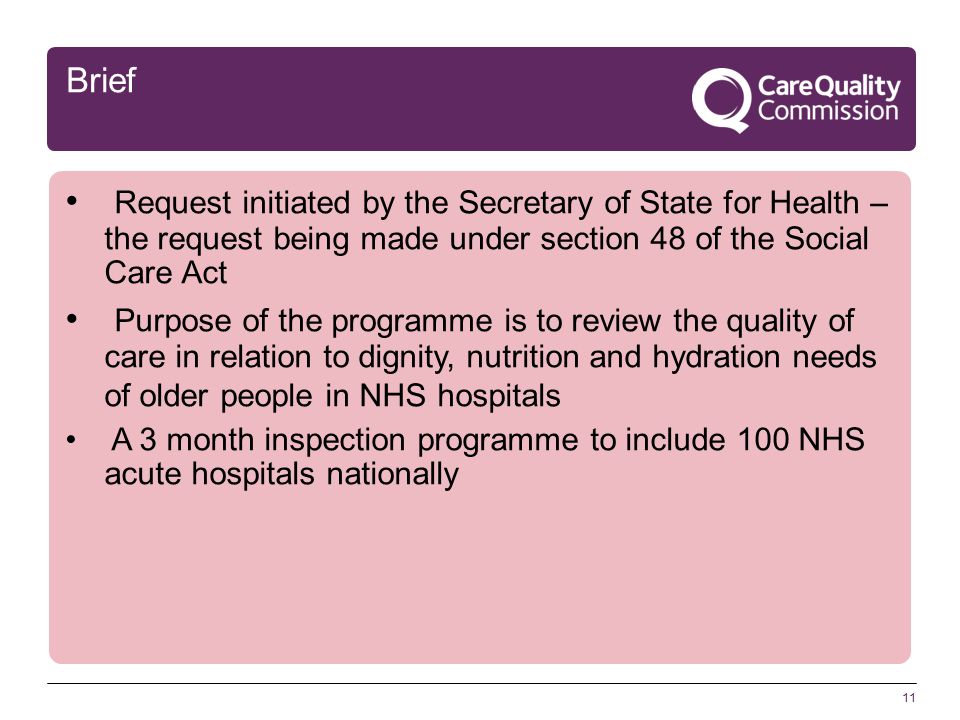 11 Brief Request initiated by the Secretary of State for Health – the request being made under section 48 of the Social Care Act Purpose of the programme is to review the quality of care in relation to dignity, nutrition and hydration needs of older people in NHS hospitals A 3 month inspection programme to include 100 NHS acute hospitals nationally