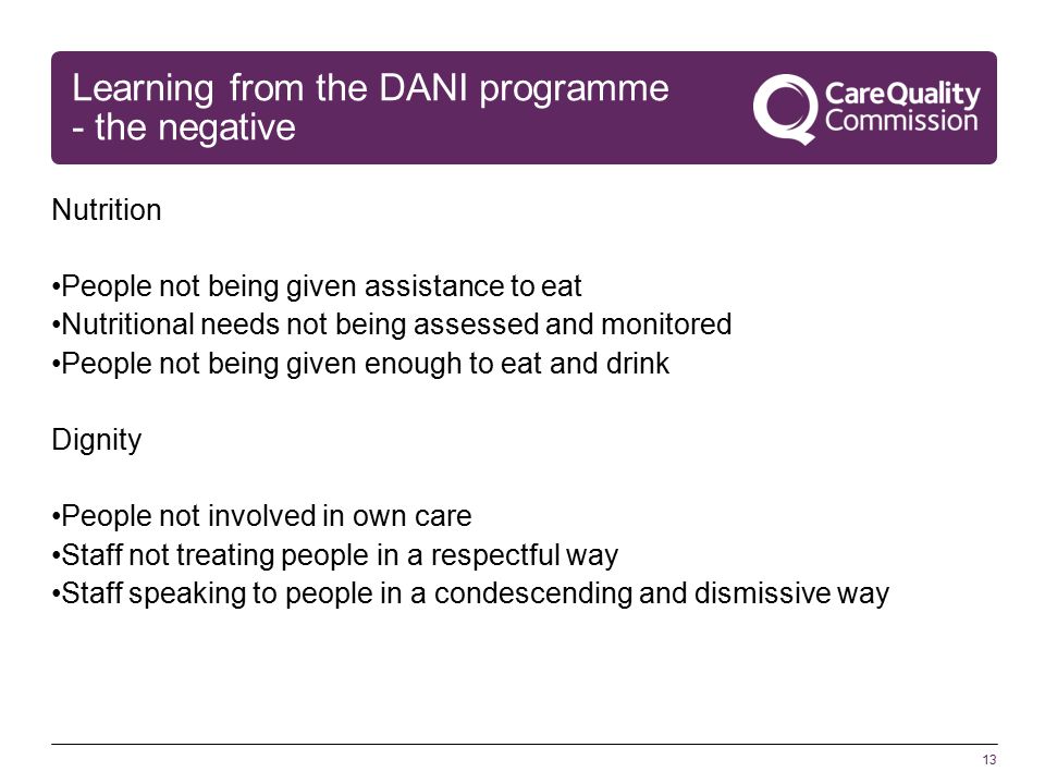 13 Learning from the DANI programme - the negative Nutrition People not being given assistance to eat Nutritional needs not being assessed and monitored People not being given enough to eat and drink Dignity People not involved in own care Staff not treating people in a respectful way Staff speaking to people in a condescending and dismissive way