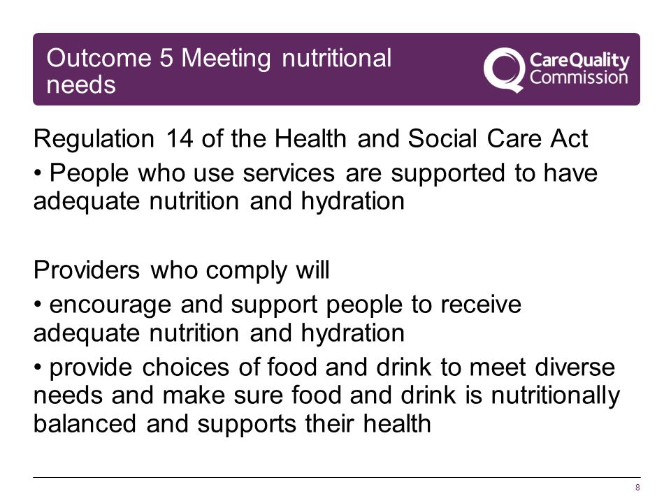 8 Outcome 5 Meeting nutritional needs Regulation 14 of the Health and Social Care Act People who use services are supported to have adequate nutrition and hydration Providers who comply will encourage and support people to receive adequate nutrition and hydration provide choices of food and drink to meet diverse needs and make sure food and drink is nutritionally balanced and supports their health