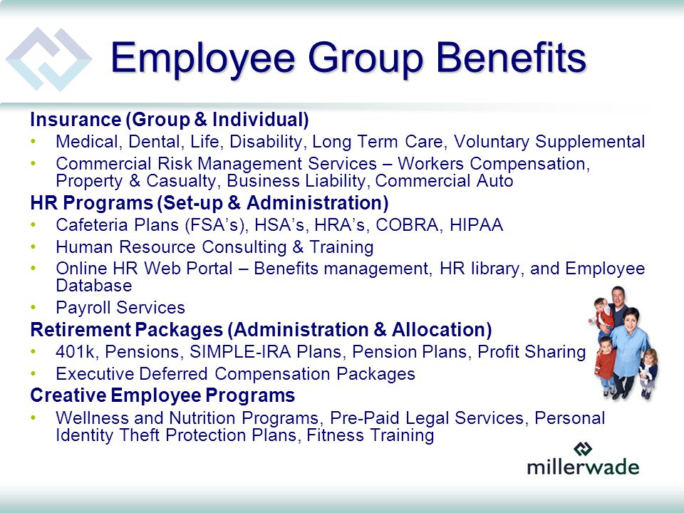 Employee Group Benefits Insurance (Group & Individual) Medical, Dental, Life, Disability, Long Term Care, Voluntary Supplemental Commercial Risk Management Services – Workers Compensation, Property & Casualty, Business Liability, Commercial Auto HR Programs (Set-up & Administration) Cafeteria Plans (FSA’s), HSA’s, HRA’s, COBRA, HIPAA Human Resource Consulting & Training Online HR Web Portal – Benefits management, HR library, and Employee Database Payroll Services Retirement Packages (Administration & Allocation) 401k, Pensions, SIMPLE-IRA Plans, Pension Plans, Profit Sharing, etc.