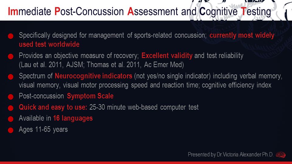 Im mediate P ost-Concussion A ssessment and C ognitive T esting Specifically designed for management of sports-related concussion; currently most widely used test worldwide Provides an objective measure of recovery; Excellent validity and test reliability (Lau et al.