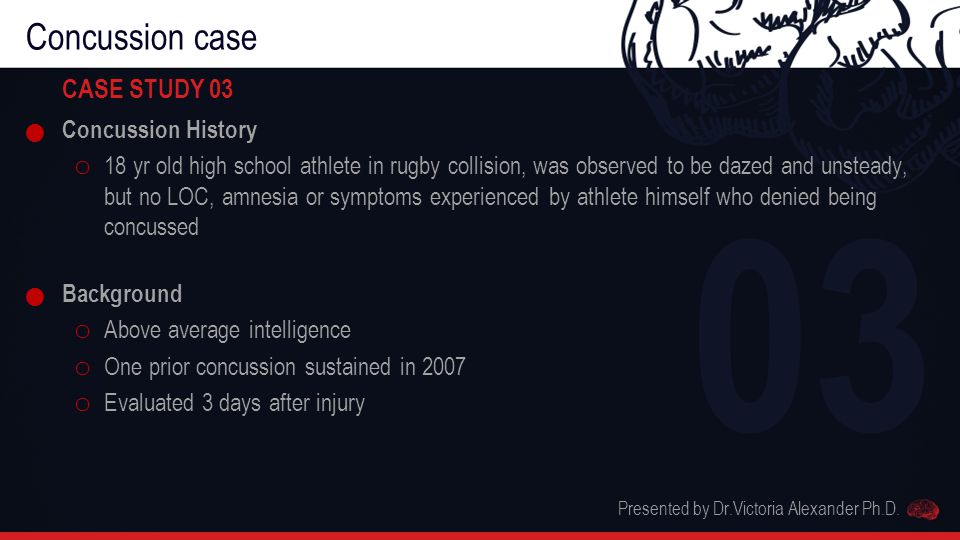 Concussion case CASE STUDY 03 Concussion History o 18 yr old high school athlete in rugby collision, was observed to be dazed and unsteady, but no LOC, amnesia or symptoms experienced by athlete himself who denied being concussed Background o Above average intelligence o One prior concussion sustained in 2007 o Evaluated 3 days after injury Presented by Dr.Victoria Alexander Ph.D.