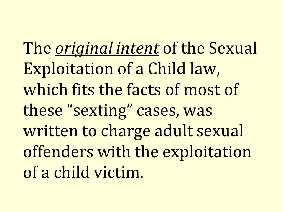 The original intent of the Sexual Exploitation of a Child law, which fits the facts of most of these sexting cases, was written to charge adult sexual offenders with the exploitation of a child victim.
