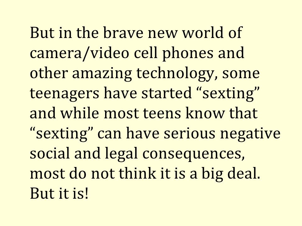 But in the brave new world of camera/video cell phones and other amazing technology, some teenagers have started sexting and while most teens know that sexting can have serious negative social and legal consequences, most do not think it is a big deal.