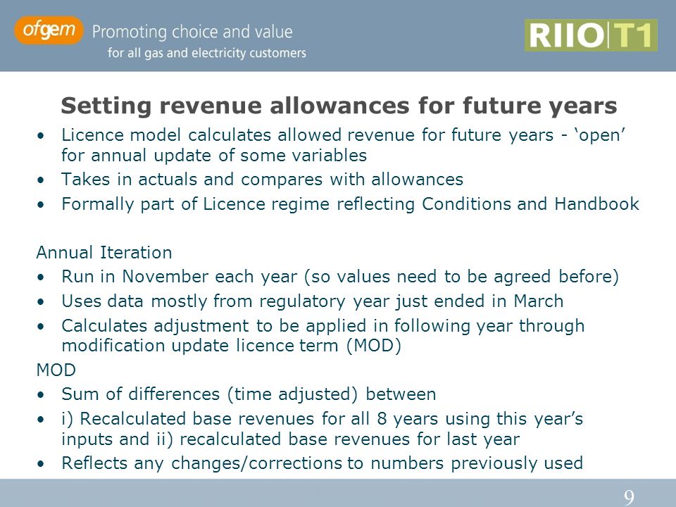9 Setting revenue allowances for future years Licence model calculates allowed revenue for future years - ‘open’ for annual update of some variables Takes in actuals and compares with allowances Formally part of Licence regime reflecting Conditions and Handbook Annual Iteration Run in November each year (so values need to be agreed before) Uses data mostly from regulatory year just ended in March Calculates adjustment to be applied in following year through modification update licence term (MOD) MOD Sum of differences (time adjusted) between i) Recalculated base revenues for all 8 years using this year’s inputs and ii) recalculated base revenues for last year Reflects any changes/corrections to numbers previously used