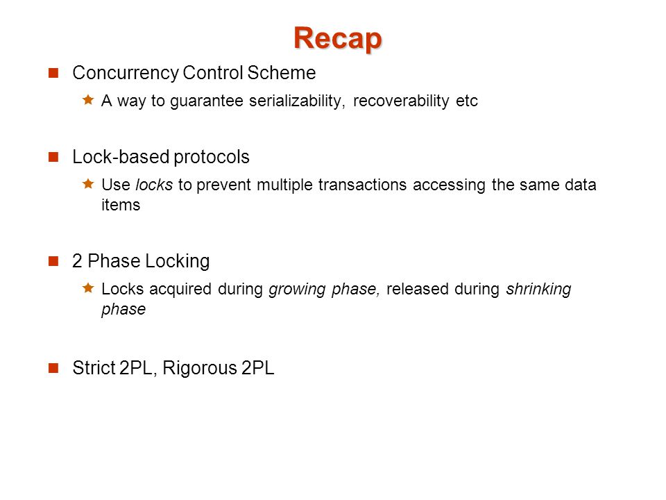 Recap Concurrency Control Scheme  A way to guarantee serializability, recoverability etc Lock-based protocols  Use locks to prevent multiple transactions accessing the same data items 2 Phase Locking  Locks acquired during growing phase, released during shrinking phase Strict 2PL, Rigorous 2PL