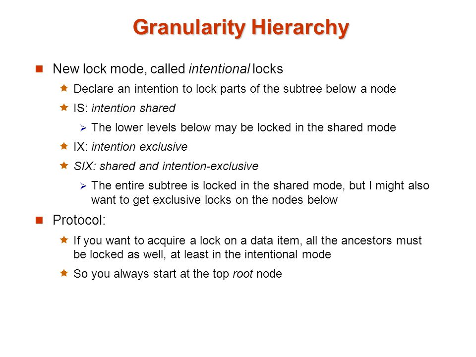 Granularity Hierarchy New lock mode, called intentional locks  Declare an intention to lock parts of the subtree below a node  IS: intention shared  The lower levels below may be locked in the shared mode  IX: intention exclusive  SIX: shared and intention-exclusive  The entire subtree is locked in the shared mode, but I might also want to get exclusive locks on the nodes below Protocol:  If you want to acquire a lock on a data item, all the ancestors must be locked as well, at least in the intentional mode  So you always start at the top root node
