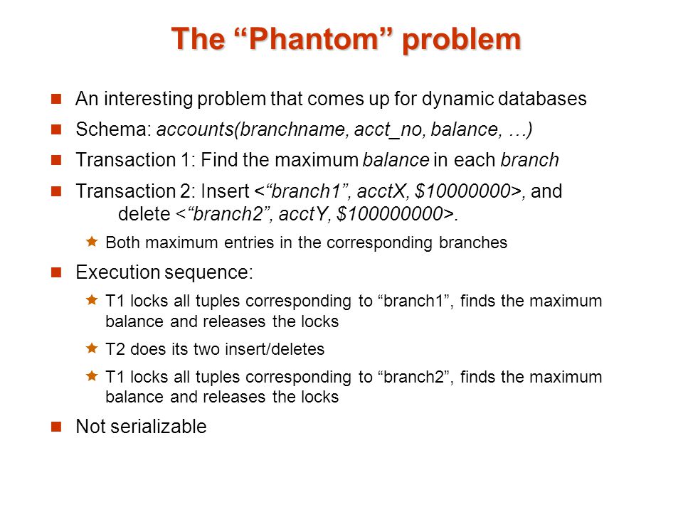 The Phantom problem An interesting problem that comes up for dynamic databases Schema: accounts(branchname, acct_no, balance, …) Transaction 1: Find the maximum balance in each branch Transaction 2: Insert, and delete.