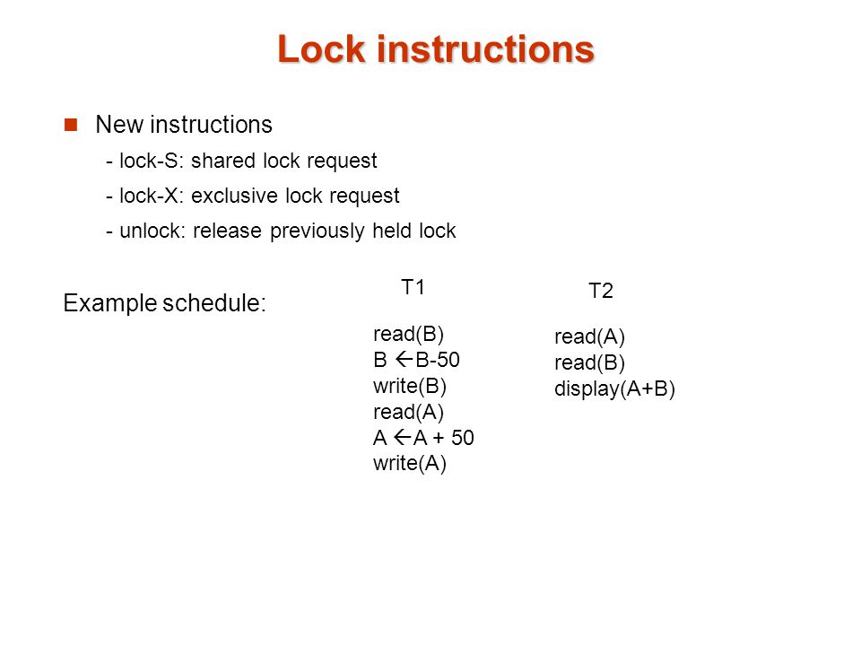 Lock instructions New instructions - lock-S: shared lock request - lock-X: exclusive lock request - unlock: release previously held lock Example schedule: read(B) B  B-50 write(B) read(A) A  A + 50 write(A) read(A) read(B) display(A+B) T1 T2