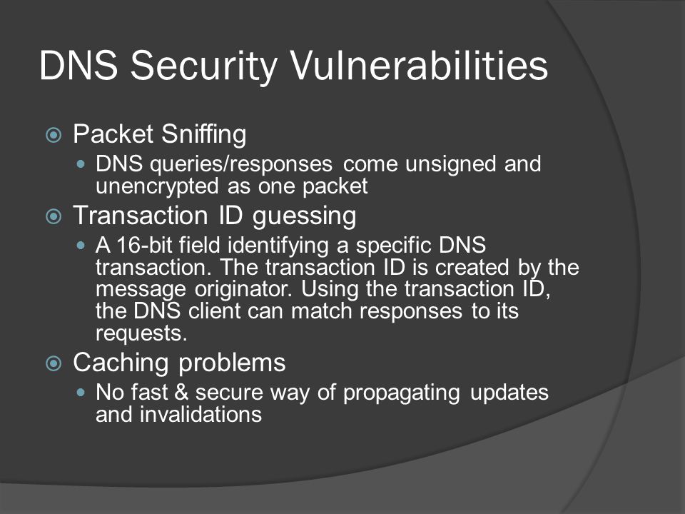 DNS Security Vulnerabilities  Packet Sniffing DNS queries/responses come unsigned and unencrypted as one packet  Transaction ID guessing A 16-bit field identifying a specific DNS transaction.