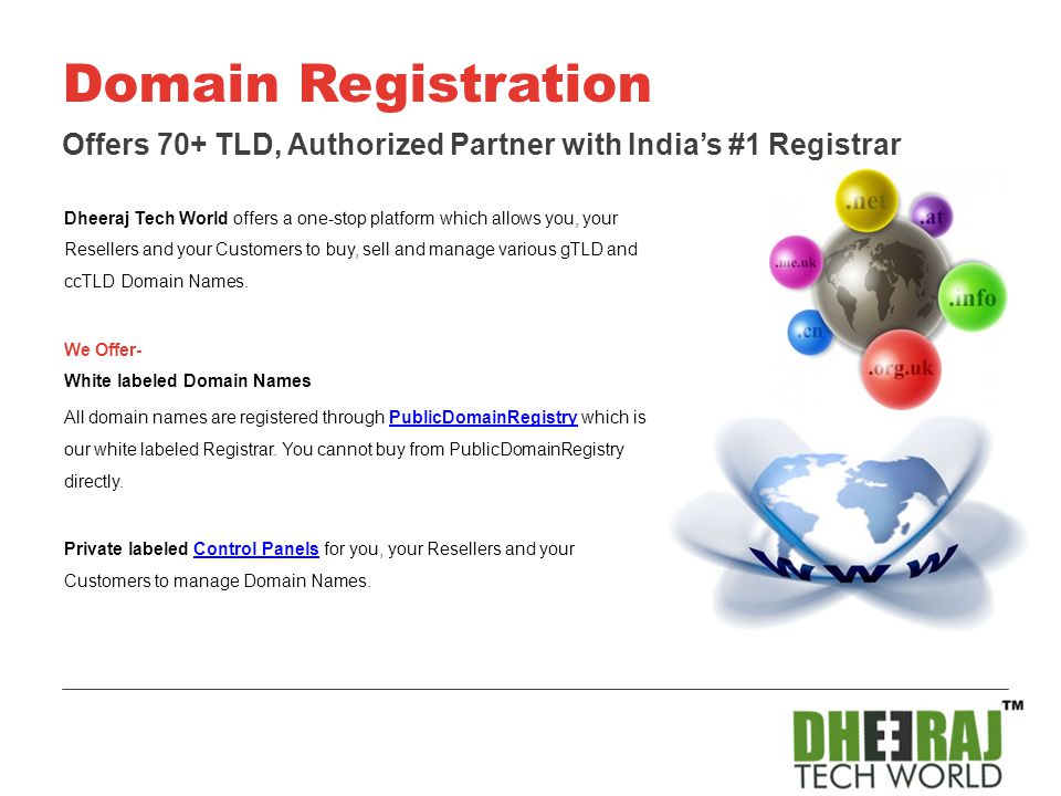 Dheeraj Tech World offers a one-stop platform which allows you, your Resellers and your Customers to buy, sell and manage various gTLD and ccTLD Domain Names.