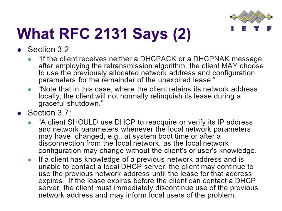 What RFC 2131 Says (2) Section 3.2: If the client receives neither a DHCPACK or a DHCPNAK message after employing the retransmission algorithm, the client MAY choose to use the previously allocated network address and configuration parameters for the remainder of the unexpired lease. Note that in this case, where the client retains its network address locally, the client will not normally relinquish its lease during a graceful shutdown. Section 3.7: A client SHOULD use DHCP to reacquire or verify its IP address and network parameters whenever the local network parameters may have changed; e.g., at system boot time or after a disconnection from the local network, as the local network configuration may change without the client s or user s knowledge.