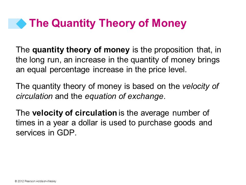 © 2012 Pearson Addison-Wesley The Quantity Theory of Money The quantity theory of money is the proposition that, in the long run, an increase in the quantity of money brings an equal percentage increase in the price level.