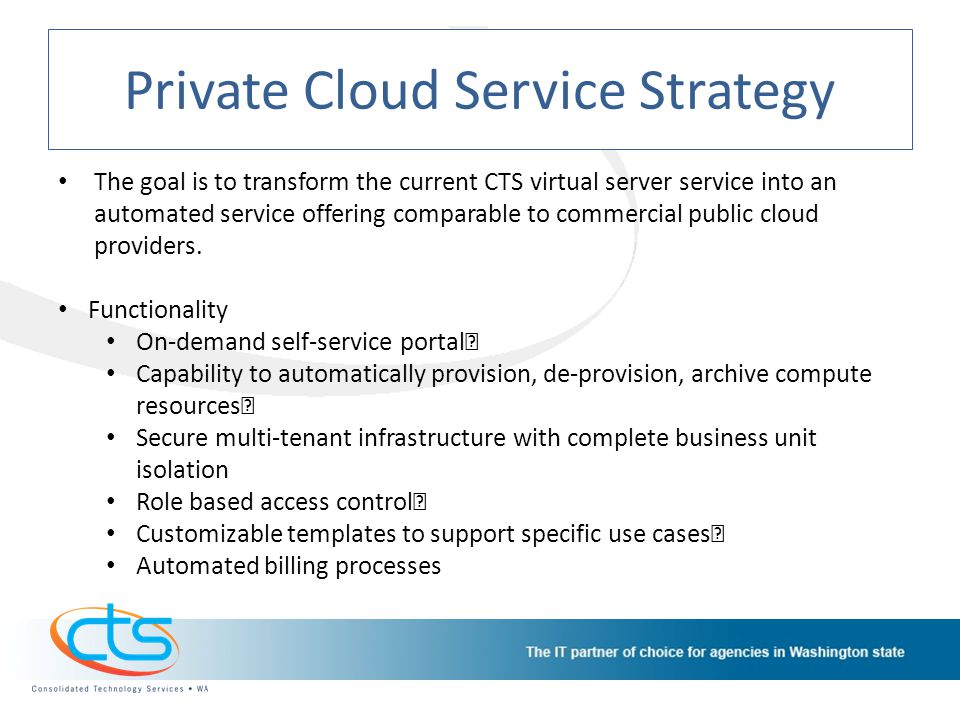 Private Cloud Service Strategy The goal is to transform the current CTS virtual server service into an automated service offering comparable to commercial public cloud providers.