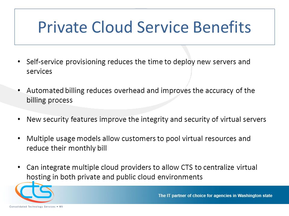 Private Cloud Service Benefits Self-service provisioning reduces the time to deploy new servers and services Automated billing reduces overhead and improves the accuracy of the billing process New security features improve the integrity and security of virtual servers Multiple usage models allow customers to pool virtual resources and reduce their monthly bill Can integrate multiple cloud providers to allow CTS to centralize virtual hosting in both private and public cloud environments