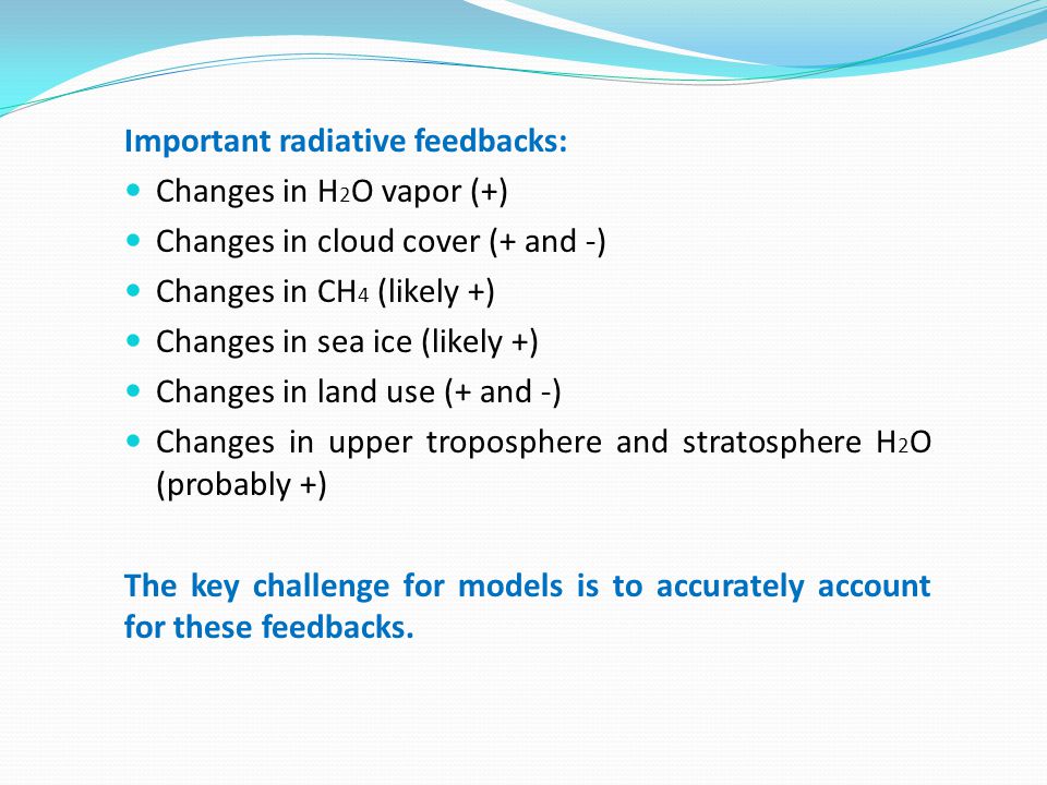 Important radiative feedbacks: Changes in H 2 O vapor (+) Changes in cloud cover (+ and -) Changes in CH 4 (likely +) Changes in sea ice (likely +) Changes in land use (+ and -) Changes in upper troposphere and stratosphere H 2 O (probably +) The key challenge for models is to accurately account for these feedbacks.