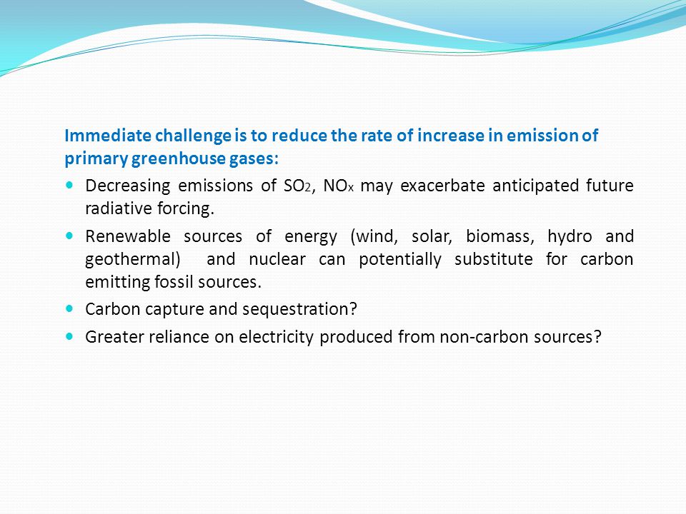 Immediate challenge is to reduce the rate of increase in emission of primary greenhouse gases: Decreasing emissions of SO 2, NO x may exacerbate anticipated future radiative forcing.